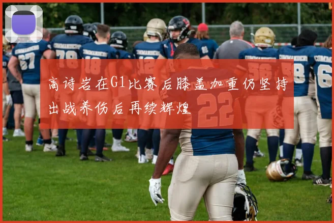 高诗岩在G1比赛后膝盖加重仍坚持出战养伤后再续辉煌