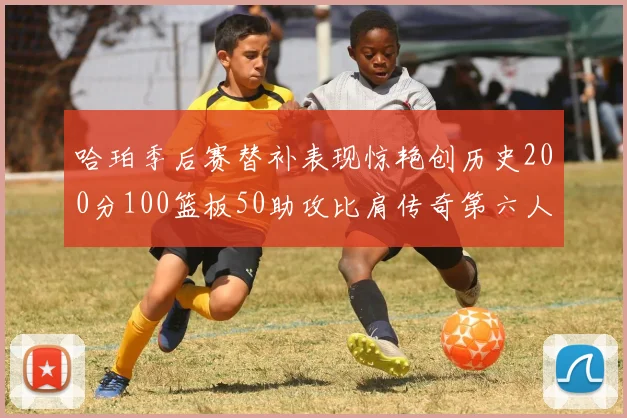 哈珀季后赛替补表现惊艳创历史200分100篮板50助攻比肩传奇第六人