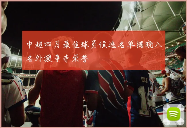 中超四月最佳球员候选名单揭晓八名外援争夺荣誉