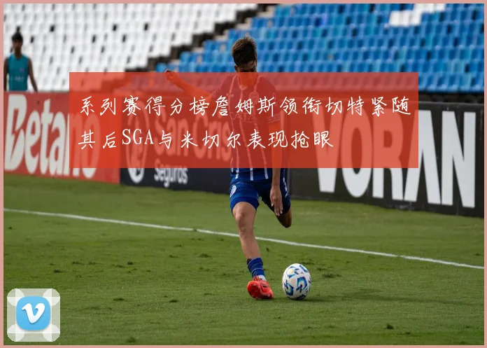 系列赛得分榜詹姆斯领衔切特紧随其后SGA与米切尔表现抢眼