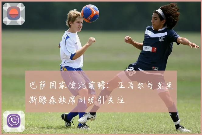 巴萨国家德比前瞻：亚马尔与克里斯滕森缺席训练引关注