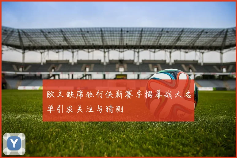 欧文缺席独行侠新赛季揭幕战大名单引发关注与猜测