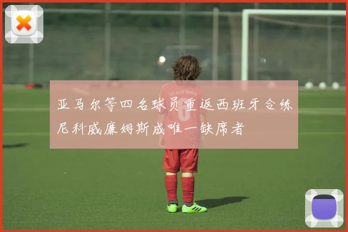 亚马尔等四名球员重返西班牙合练尼科威廉姆斯成唯一缺席者