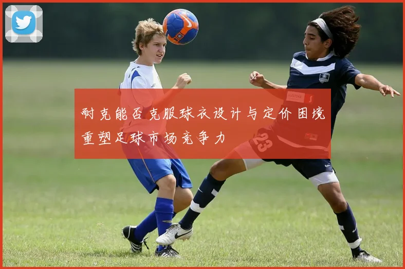 耐克能否克服球衣设计与定价困境重塑足球市场竞争力