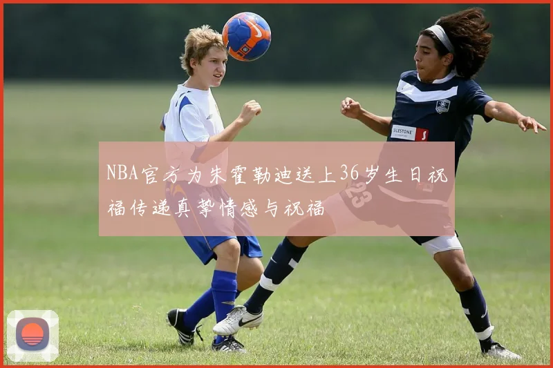 NBA官方为朱霍勒迪送上36岁生日祝福传递真挚情感与祝福