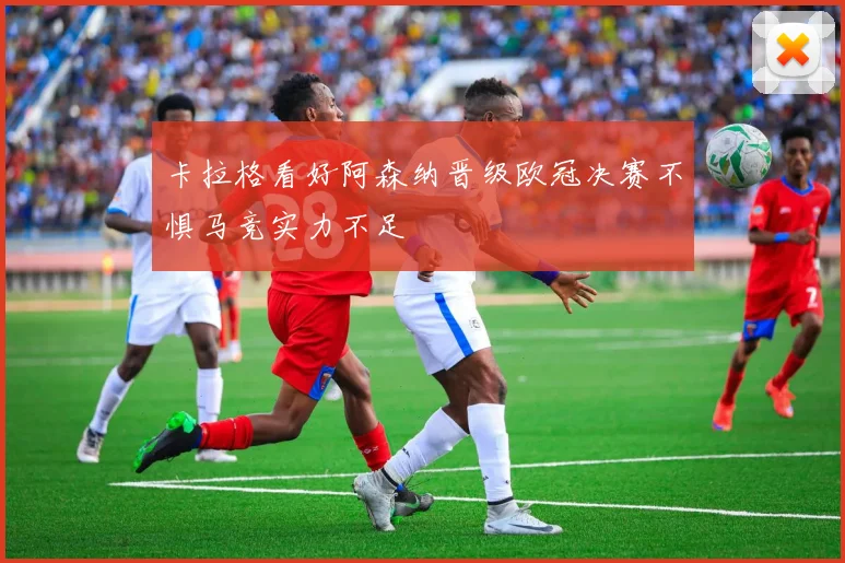 卡拉格看好阿森纳晋级欧冠决赛不惧马竞实力不足