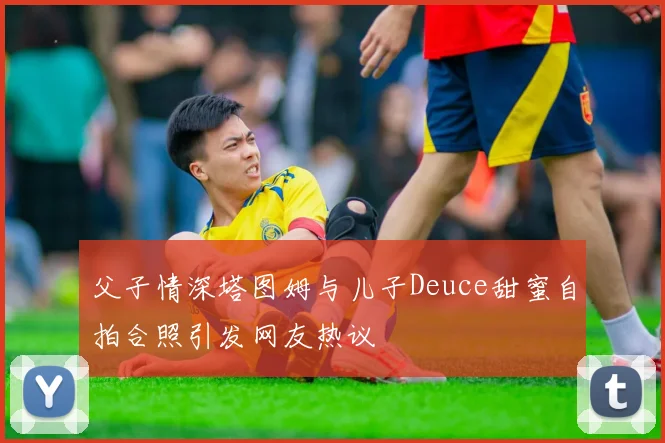 父子情深塔图姆与儿子Deuce甜蜜自拍合照引发网友热议