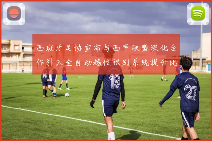 西班牙足协宣布与西甲联盟深化合作引入全自动越位识别系统提升比赛公正性