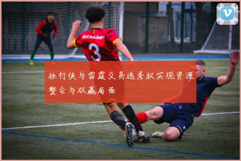 独行侠与雷霆交易选秀权实现资源整合与双赢局面