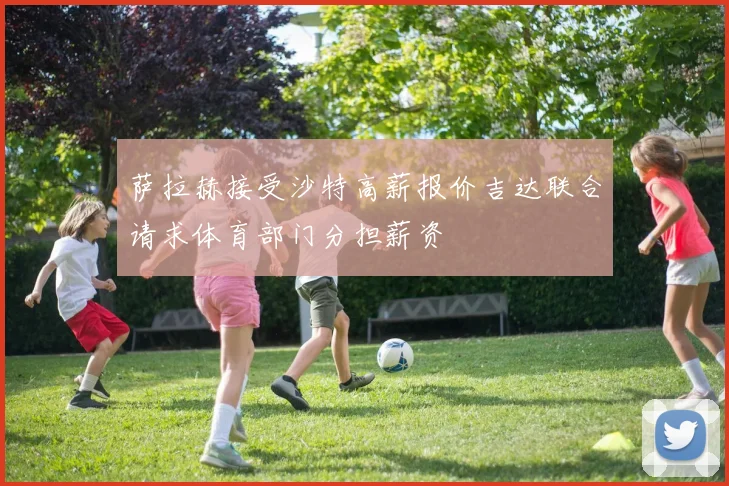 萨拉赫接受沙特高薪报价吉达联合请求体育部门分担薪资