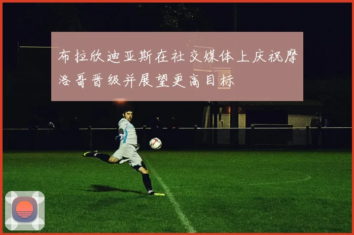 布拉欣迪亚斯在社交媒体上庆祝摩洛哥晋级并展望更高目标